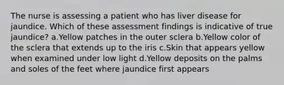 The nurse is assessing a patient who has liver disease for jaundice. Which of these assessment findings is indicative of true jaundice? a.Yellow patches in the outer sclera b.Yellow color of the sclera that extends up to the iris c.Skin that appears yellow when examined under low light d.Yellow deposits on the palms and soles of the feet where jaundice first appears