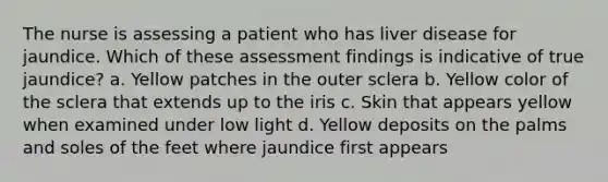 The nurse is assessing a patient who has liver disease for jaundice. Which of these assessment findings is indicative of true jaundice? a. Yellow patches in the outer sclera b. Yellow color of the sclera that extends up to the iris c. Skin that appears yellow when examined under low light d. Yellow deposits on the palms and soles of the feet where jaundice first appears