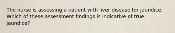 The nurse is assessing a patient with liver disease for jaundice. Which of these assessment findings is indicative of true jaundice?