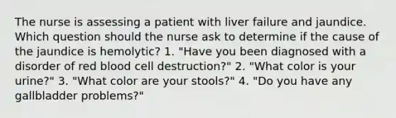 The nurse is assessing a patient with liver failure and jaundice. Which question should the nurse ask to determine if the cause of the jaundice is hemolytic? 1. "Have you been diagnosed with a disorder of red blood cell destruction?" 2. "What color is your urine?" 3. "What color are your stools?" 4. "Do you have any gallbladder problems?"