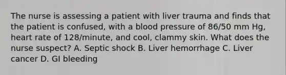 The nurse is assessing a patient with liver trauma and finds that the patient is confused, with a blood pressure of 86/50 mm Hg, heart rate of 128/minute, and cool, clammy skin. What does the nurse suspect? A. Septic shock B. Liver hemorrhage C. Liver cancer D. GI bleeding