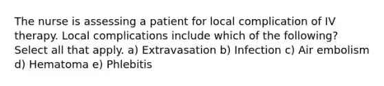 The nurse is assessing a patient for local complication of IV therapy. Local complications include which of the following? Select all that apply. a) Extravasation b) Infection c) Air embolism d) Hematoma e) Phlebitis