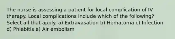 The nurse is assessing a patient for local complication of IV therapy. Local complications include which of the following? Select all that apply. a) Extravasation b) Hematoma c) Infection d) Phlebitis e) Air embolism