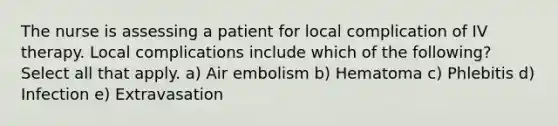 The nurse is assessing a patient for local complication of IV therapy. Local complications include which of the following? Select all that apply. a) Air embolism b) Hematoma c) Phlebitis d) Infection e) Extravasation