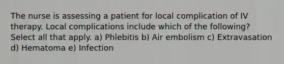 The nurse is assessing a patient for local complication of IV therapy. Local complications include which of the following? Select all that apply. a) Phlebitis b) Air embolism c) Extravasation d) Hematoma e) Infection