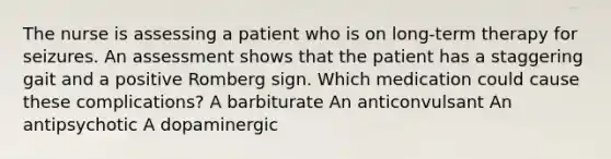 The nurse is assessing a patient who is on long-term therapy for seizures. An assessment shows that the patient has a staggering gait and a positive Romberg sign. Which medication could cause these complications? A barbiturate An anticonvulsant An antipsychotic A dopaminergic