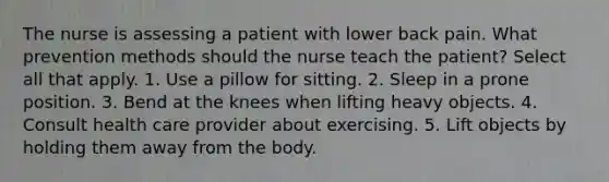 The nurse is assessing a patient with lower back pain. What prevention methods should the nurse teach the patient? Select all that apply. 1. Use a pillow for sitting. 2. Sleep in a prone position. 3. Bend at the knees when lifting heavy objects. 4. Consult health care provider about exercising. 5. Lift objects by holding them away from the body.