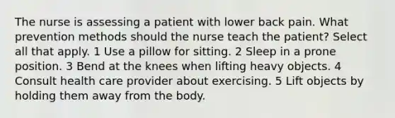 The nurse is assessing a patient with lower back pain. What prevention methods should the nurse teach the patient? Select all that apply. 1 Use a pillow for sitting. 2 Sleep in a prone position. 3 Bend at the knees when lifting heavy objects. 4 Consult health care provider about exercising. 5 Lift objects by holding them away from the body.