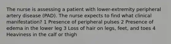 The nurse is assessing a patient with lower-extremity peripheral artery disease (PAD). The nurse expects to find what clinical manifestation? 1 Presence of peripheral pulses 2 Presence of edema in the lower leg 3 Loss of hair on legs, feet, and toes 4 Heaviness in the calf or thigh