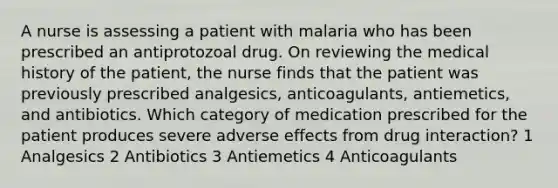 A nurse is assessing a patient with malaria who has been prescribed an antiprotozoal drug. On reviewing the medical history of the patient, the nurse finds that the patient was previously prescribed analgesics, anticoagulants, antiemetics, and antibiotics. Which category of medication prescribed for the patient produces severe adverse effects from drug interaction? 1 Analgesics 2 Antibiotics 3 Antiemetics 4 Anticoagulants