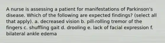 A nurse is assessing a patient for manifestations of Parkinson's disease. Which of the following are expected findings? (select all that apply). a. decreased vision b. pill-rolling tremor of the fingers c. shuffling gait d. drooling e. lack of facial expression f. bilateral ankle edema