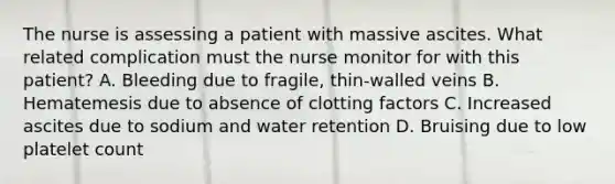 The nurse is assessing a patient with massive ascites. What related complication must the nurse monitor for with this patient? A. Bleeding due to fragile, thin-walled veins B. Hematemesis due to absence of clotting factors C. Increased ascites due to sodium and water retention D. Bruising due to low platelet count