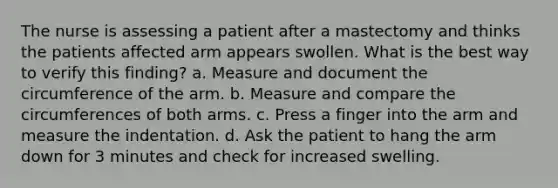 The nurse is assessing a patient after a mastectomy and thinks the patients affected arm appears swollen. What is the best way to verify this finding? a. Measure and document the circumference of the arm. b. Measure and compare the circumferences of both arms. c. Press a finger into the arm and measure the indentation. d. Ask the patient to hang the arm down for 3 minutes and check for increased swelling.