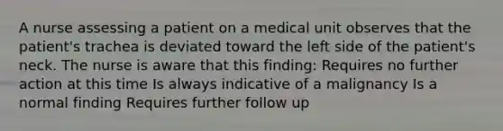 A nurse assessing a patient on a medical unit observes that the patient's trachea is deviated toward the left side of the patient's neck. The nurse is aware that this finding: Requires no further action at this time Is always indicative of a malignancy Is a normal finding Requires further follow up