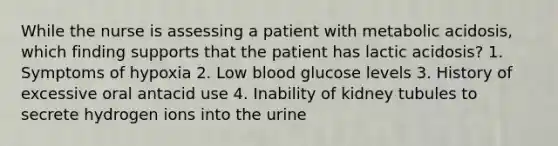 While the nurse is assessing a patient with metabolic acidosis, which finding supports that the patient has lactic acidosis? 1. Symptoms of hypoxia 2. Low blood glucose levels 3. History of excessive oral antacid use 4. Inability of kidney tubules to secrete hydrogen ions into the urine