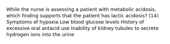 While the nurse is assessing a patient with metabolic acidosis, which finding supports that the patient has lactic acidosis? (14) Symptoms of hypoxia Low blood glucose levels History of excessive oral antacid use Inability of kidney tubules to secrete hydrogen ions into the urine