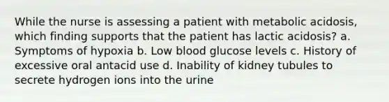 While the nurse is assessing a patient with metabolic acidosis, which finding supports that the patient has lactic acidosis? a. Symptoms of hypoxia b. Low blood glucose levels c. History of excessive oral antacid use d. Inability of kidney tubules to secrete hydrogen ions into the urine