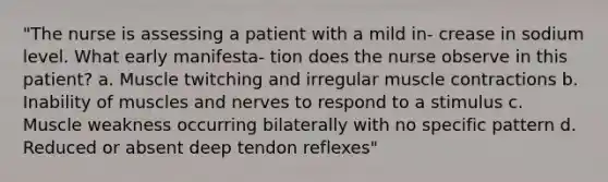 "The nurse is assessing a patient with a mild in- crease in sodium level. What early manifesta- tion does the nurse observe in this patient? a. Muscle twitching and irregular <a href='https://www.questionai.com/knowledge/k0LBwLeEer-muscle-contraction' class='anchor-knowledge'>muscle contraction</a>s b. Inability of muscles and nerves to respond to a stimulus c. Muscle weakness occurring bilaterally with no specific pattern d. Reduced or absent deep tendon reflexes"