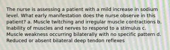 The nurse is assessing a patient with a mild increase in sodium level. What early manifestation does the nurse observe in this patient? a. Muscle twitching and irregular muscle contractions b. Inability of muscles and nerves to respond to a stimulus c. Muscle weakness occurring bilaterally with no specific pattern d. Reduced or absent bilateral deep tendon reflexes