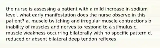 the nurse is assessing a patient with a mild increase in sodium level. what early manifestation does the nurse observe in this patient? a. muscle twitching and irregular muscle contractions b. inability of muscles and nerves to respond to a stimulus c. muscle weakness occurring bilaterally with no specific pattern d. reduced or absent bilateral deep tendon reflexes