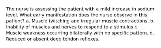 The nurse is assessing the patient with a mild increase in sodium level. What early manifestation does the nurse observe in this patient? a. Muscle twitching and irregular muscle contractions. b. Inability of muscles and nerves to respond to a stimulus c. Muscle weakness occurring bilaterally with no specific pattern. d. Reduced or absent deep tendon reflexes.