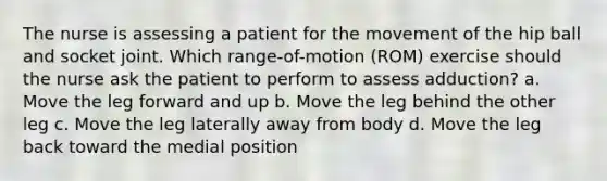 The nurse is assessing a patient for the movement of the hip ball and socket joint. Which range-of-motion (ROM) exercise should the nurse ask the patient to perform to assess adduction? a. Move the leg forward and up b. Move the leg behind the other leg c. Move the leg laterally away from body d. Move the leg back toward the medial position