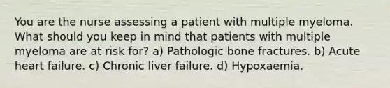 You are the nurse assessing a patient with multiple myeloma. What should you keep in mind that patients with multiple myeloma are at risk for? a) Pathologic bone fractures. b) Acute heart failure. c) Chronic liver failure. d) Hypoxaemia.