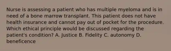 Nurse is assessing a patient who has multiple myeloma and is in need of a bone marrow transplant. This patient does not have health insurance and cannot pay out of pocket for the procedure. Which ethical principle would be discussed regarding the patient's condition? A. Justice B. Fidelity C. autonomy D. beneficence