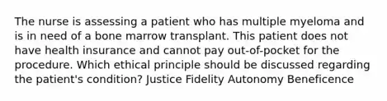 The nurse is assessing a patient who has multiple myeloma and is in need of a bone marrow transplant. This patient does not have health insurance and cannot pay out-of-pocket for the procedure. Which ethical principle should be discussed regarding the patient's condition? Justice Fidelity Autonomy Beneficence