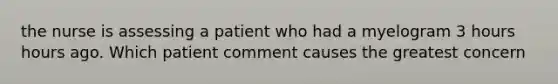 the nurse is assessing a patient who had a myelogram 3 hours hours ago. Which patient comment causes the greatest concern