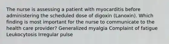 The nurse is assessing a patient with myocarditis before administering the scheduled dose of digoxin (Lanoxin). Which finding is most important for the nurse to communicate to the health care provider? Generalized myalgia Complaint of fatigue Leukocytosis Irregular pulse