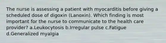 The nurse is assessing a patient with myocarditis before giving a scheduled dose of digoxin (Lanoxin). Which finding is most important for the nurse to communicate to the health care provider? a.Leukocytosis b.Irregular pulse c.Fatigue d.Generalized myalgia