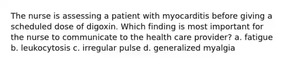 The nurse is assessing a patient with myocarditis before giving a scheduled dose of digoxin. Which finding is most important for the nurse to communicate to the health care provider? a. fatigue b. leukocytosis c. irregular pulse d. generalized myalgia