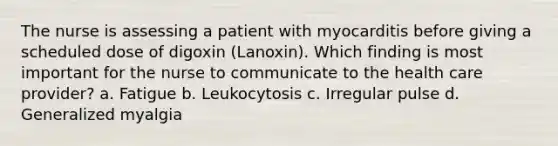 The nurse is assessing a patient with myocarditis before giving a scheduled dose of digoxin (Lanoxin). Which finding is most important for the nurse to communicate to the health care provider? a. Fatigue b. Leukocytosis c. Irregular pulse d. Generalized myalgia