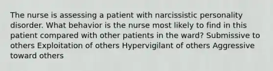 The nurse is assessing a patient with narcissistic personality disorder. What behavior is the nurse most likely to find in this patient compared with other patients in the ward? Submissive to others Exploitation of others Hypervigilant of others Aggressive toward others