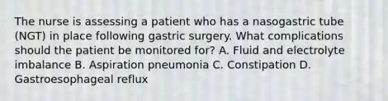 The nurse is assessing a patient who has a nasogastric tube (NGT) in place following gastric surgery. What complications should the patient be monitored for? A. Fluid and electrolyte imbalance B. Aspiration pneumonia C. Constipation D. Gastroesophageal reflux