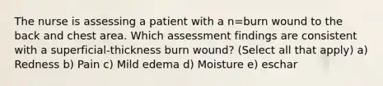 The nurse is assessing a patient with a n=burn wound to the back and chest area. Which assessment findings are consistent with a superficial-thickness burn wound? (Select all that apply) a) Redness b) Pain c) Mild edema d) Moisture e) eschar