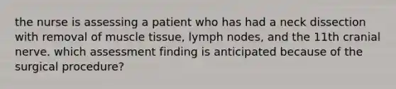 the nurse is assessing a patient who has had a neck dissection with removal of muscle tissue, lymph nodes, and the 11th cranial nerve. which assessment finding is anticipated because of the surgical procedure?