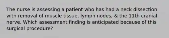 The nurse is assessing a patient who has had a neck dissection with removal of <a href='https://www.questionai.com/knowledge/kMDq0yZc0j-muscle-tissue' class='anchor-knowledge'>muscle tissue</a>, lymph nodes, & the 11th cranial nerve. Which assessment finding is anticipated because of this surgical procedure?