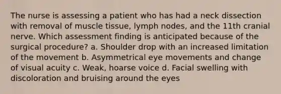 The nurse is assessing a patient who has had a neck dissection with removal of muscle tissue, lymph nodes, and the 11th cranial nerve. Which assessment finding is anticipated because of the surgical procedure? a. Shoulder drop with an increased limitation of the movement b. Asymmetrical eye movements and change of visual acuity c. Weak, hoarse voice d. Facial swelling with discoloration and bruising around the eyes