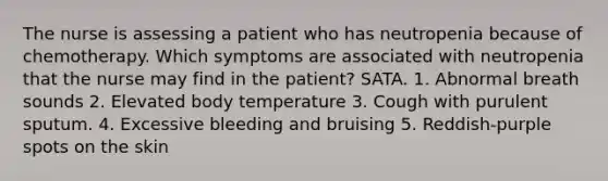 The nurse is assessing a patient who has neutropenia because of chemotherapy. Which symptoms are associated with neutropenia that the nurse may find in the patient? SATA. 1. Abnormal breath sounds 2. Elevated body temperature 3. Cough with purulent sputum. 4. Excessive bleeding and bruising 5. Reddish-purple spots on the skin