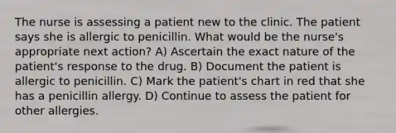 The nurse is assessing a patient new to the clinic. The patient says she is allergic to penicillin. What would be the nurse's appropriate next action? A) Ascertain the exact nature of the patient's response to the drug. B) Document the patient is allergic to penicillin. C) Mark the patient's chart in red that she has a penicillin allergy. D) Continue to assess the patient for other allergies.