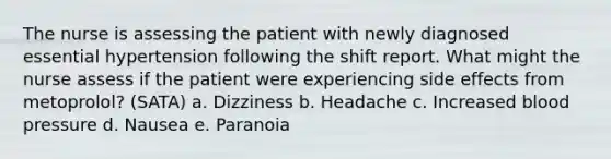 The nurse is assessing the patient with newly diagnosed essential hypertension following the shift report. What might the nurse assess if the patient were experiencing side effects from metoprolol? (SATA) a. Dizziness b. Headache c. Increased blood pressure d. Nausea e. Paranoia