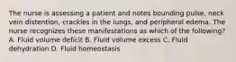 The nurse is assessing a patient and notes bounding pulse, neck vein distention, crackles in the lungs, and peripheral edema. The nurse recognizes these manifestations as which of the following? A. Fluid volume deficit B. Fluid volume excess C. Fluid dehydration D. Fluid homeostasis