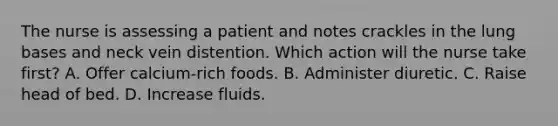 The nurse is assessing a patient and notes crackles in the lung bases and neck vein distention. Which action will the nurse take first? A. Offer calcium-rich foods. B. Administer diuretic. C. Raise head of bed. D. Increase fluids.