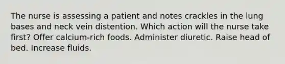 The nurse is assessing a patient and notes crackles in the lung bases and neck vein distention. Which action will the nurse take first? Offer calcium-rich foods. Administer diuretic. Raise head of bed. Increase fluids.