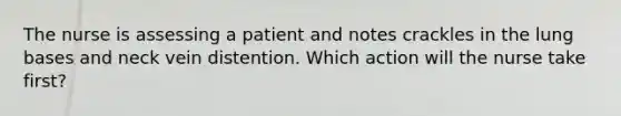 The nurse is assessing a patient and notes crackles in the lung bases and neck vein distention. Which action will the nurse take first?