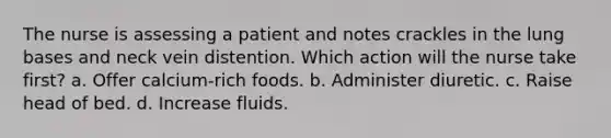 The nurse is assessing a patient and notes crackles in the lung bases and neck vein distention. Which action will the nurse take first? a. Offer calcium-rich foods. b. Administer diuretic. c. Raise head of bed. d. Increase fluids.