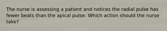 The nurse is assessing a patient and notices the radial pulse has fewer beats than the apical pulse. Which action should the nurse take?