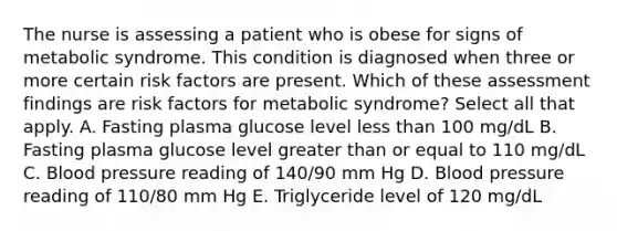 The nurse is assessing a patient who is obese for signs of metabolic syndrome. This condition is diagnosed when three or more certain risk factors are present. Which of these assessment findings are risk factors for metabolic syndrome? Select all that apply. A. Fasting plasma glucose level less than 100 mg/dL B. Fasting plasma glucose level greater than or equal to 110 mg/dL C. Blood pressure reading of 140/90 mm Hg D. Blood pressure reading of 110/80 mm Hg E. Triglyceride level of 120 mg/dL